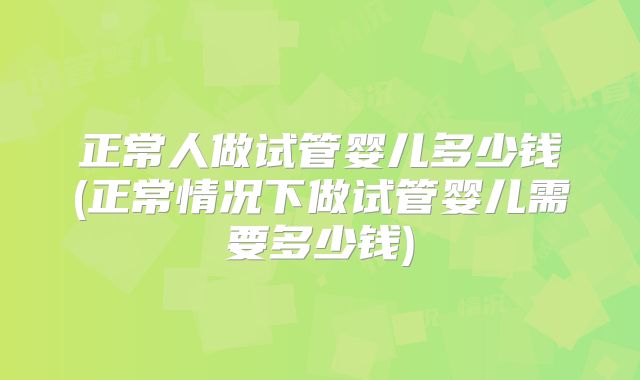 正常人做试管婴儿多少钱(正常情况下做试管婴儿需要多少钱)