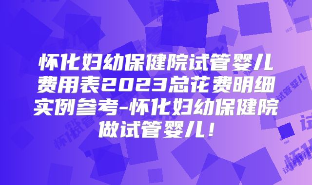 怀化妇幼保健院试管婴儿费用表2023总花费明细实例参考-怀化妇幼保健院做试管婴儿!