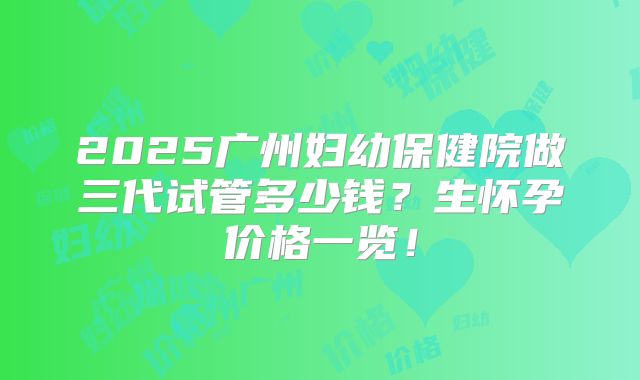 2025广州妇幼保健院做三代试管多少钱?生怀孕价格一览!