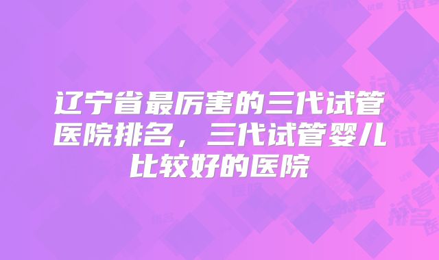 辽宁省最厉害的三代试管医院排名，三代试管婴儿比较好的医院