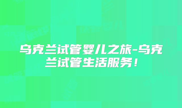 乌克兰试管婴儿之旅-乌克兰试管生活服务!