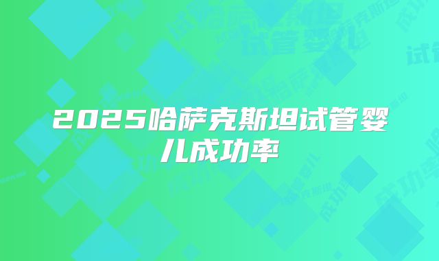 2025哈萨克斯坦试管婴儿成功率