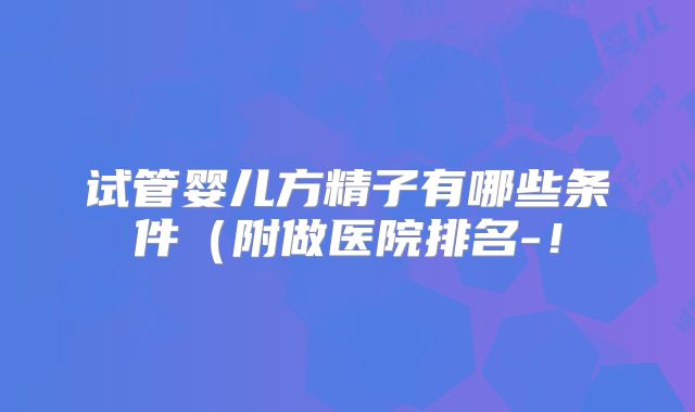 试管婴儿方精子有哪些条件（附做医院排名-！
