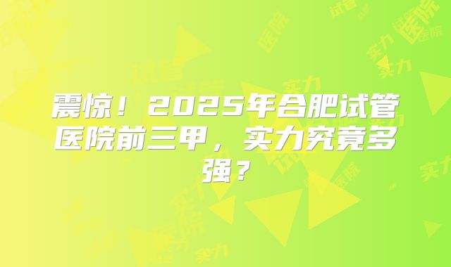 震惊！2025年合肥试管医院前三甲，实力究竟多强？