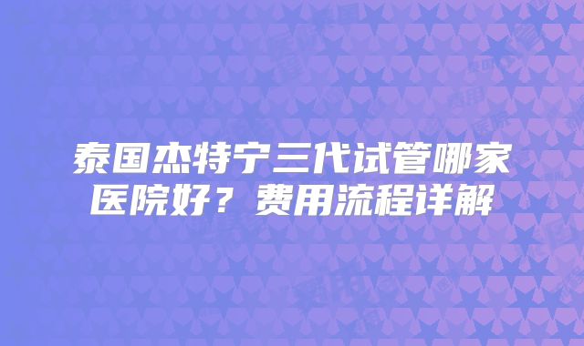泰国杰特宁三代试管哪家医院好?费用流程详解