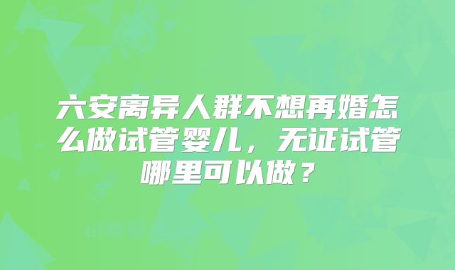 六安离异人群不想再婚怎么做试管婴儿,无证试管哪里可以做?