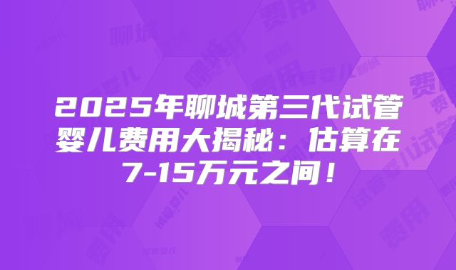 2025年聊城第三代试管婴儿费用大揭秘:估算在7-15万元之间!
