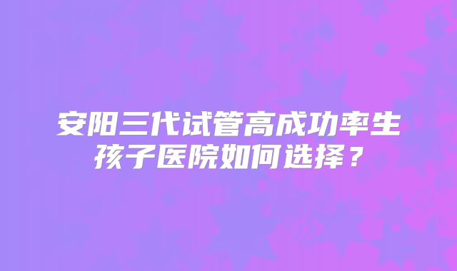 安阳三代试管高成功率生孩子医院如何选择？