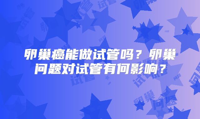 卵巢癌能做试管吗？卵巢问题对试管有何影响？