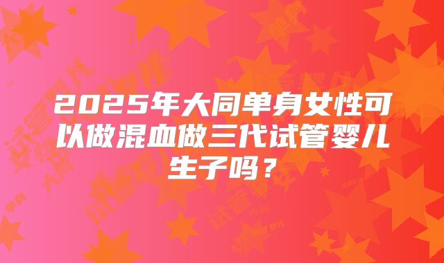 2025年大同单身女性可以做混血做三代试管婴儿生子吗?