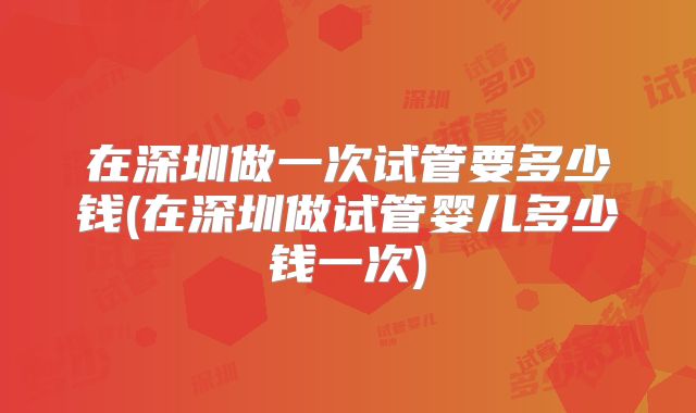 在深圳做一次试管要多少钱(在深圳做试管婴儿多少钱一次)