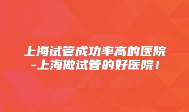 上海试管成功率高的医院-上海做试管的好医院！