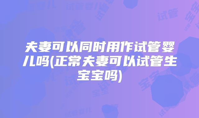 夫妻可以同时用作试管婴儿吗(正常夫妻可以试管生宝宝吗)