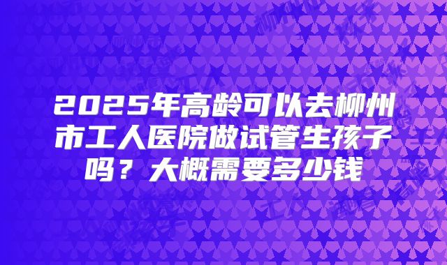2025年高龄可以去柳州市工人医院做试管生孩子吗?大概需要多少钱