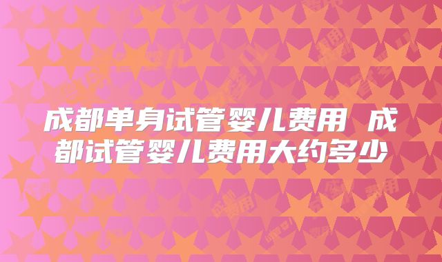 成都单身试管婴儿费用 成都试管婴儿费用大约多少