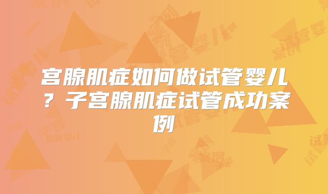 宫腺肌症如何做试管婴儿？子宫腺肌症试管成功案例
