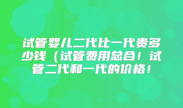 试管婴儿二代比一代贵多少钱(试管费用总合!试管二代和一代的价格!