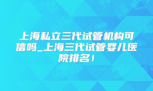 上海私立三代试管机构可信吗_上海三代试管婴儿医院排名!