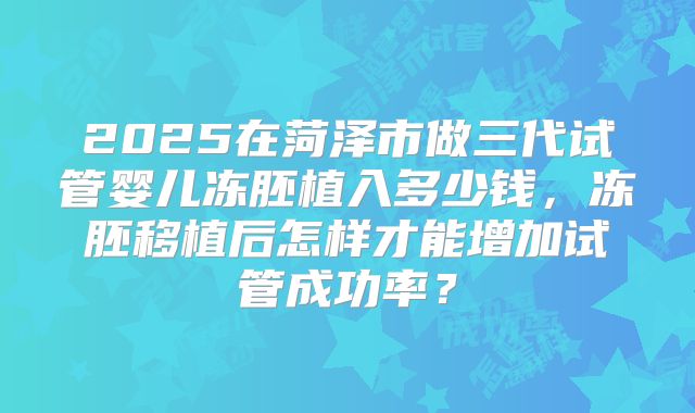 2025在菏泽市做三代试管婴儿冻胚植入多少钱，冻胚移植后怎样才能增加试管成功率？