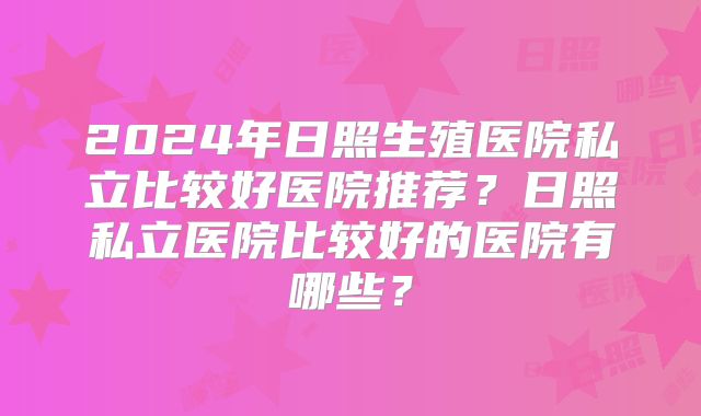 2024年日照生殖医院私立比较好医院推荐？日照私立医院比较好的医院有哪些？