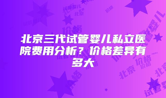 北京三代试管婴儿私立医院费用分析？价格差异有多大