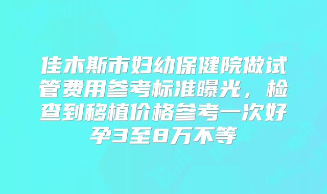 佳木斯市妇幼保健院做试管费用参考标准曝光，检查到移植价格参考一次好孕3至8万不等