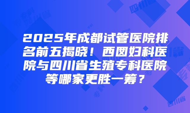 2025年成都试管医院排名前五揭晓！西囡妇科医院与四川省生殖专科医院等哪家更胜一筹？