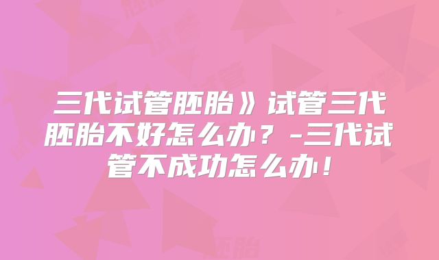 三代试管胚胎》试管三代胚胎不好怎么办?-三代试管不成功怎么办!