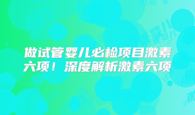 做试管婴儿必检项目激素六项!深度解析激素六项