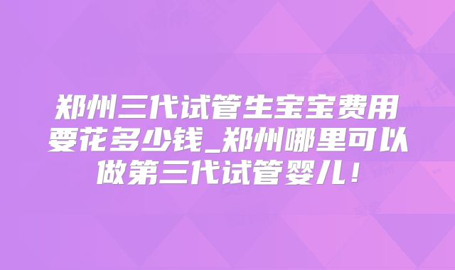 郑州三代试管生宝宝费用要花多少钱_郑州哪里可以做第三代试管婴儿！