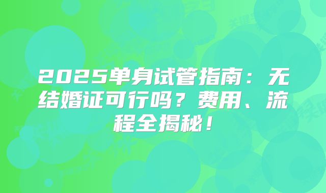 2025单身试管指南：无结婚证可行吗？费用、流程全揭秘！
