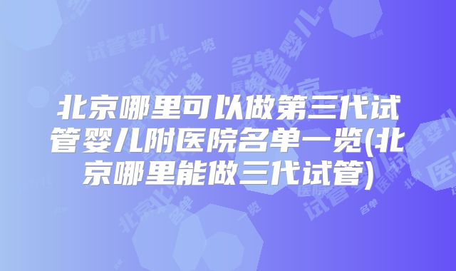 北京哪里可以做第三代试管婴儿附医院名单一览(北京哪里能做三代试管)