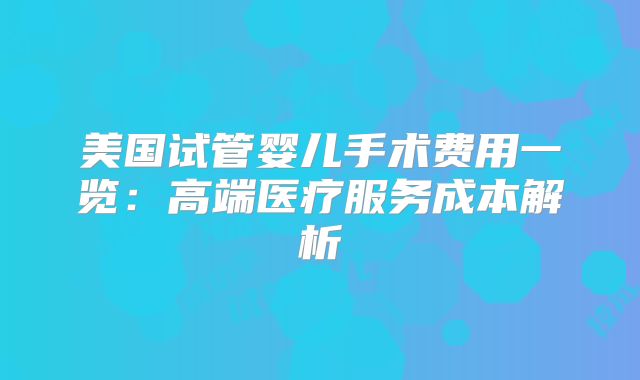 美国试管婴儿手术费用一览：高端医疗服务成本解析