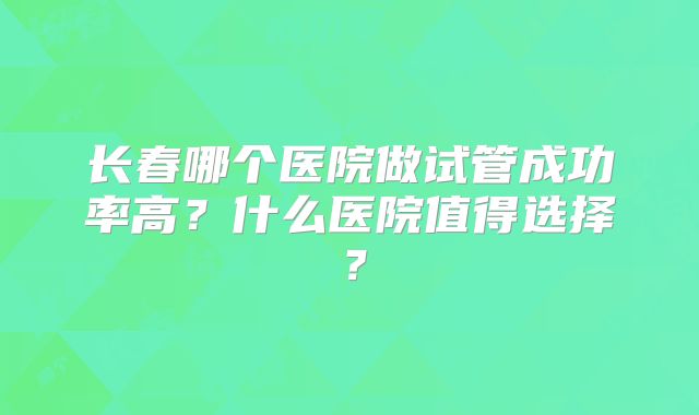 长春哪个医院做试管成功率高?什么医院值得选择?