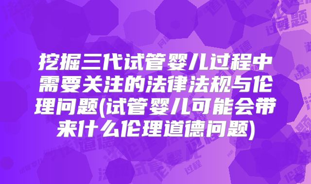 挖掘三代试管婴儿过程中需要关注的法律法规与伦理问题(试管婴儿可能会带来什么伦理道德问题)