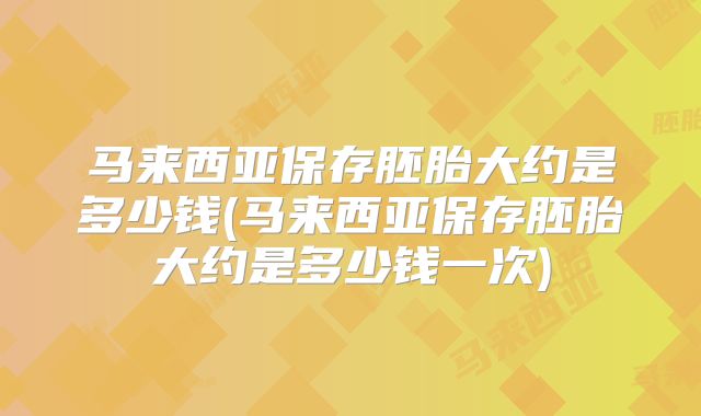 马来西亚保存胚胎大约是多少钱(马来西亚保存胚胎大约是多少钱一次)