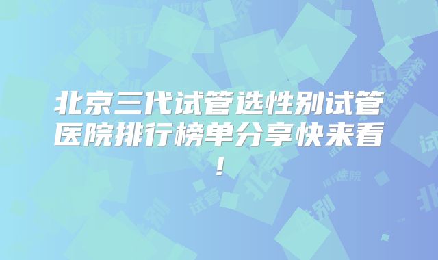 北京三代试管选性别试管医院排行榜单分享快来看!