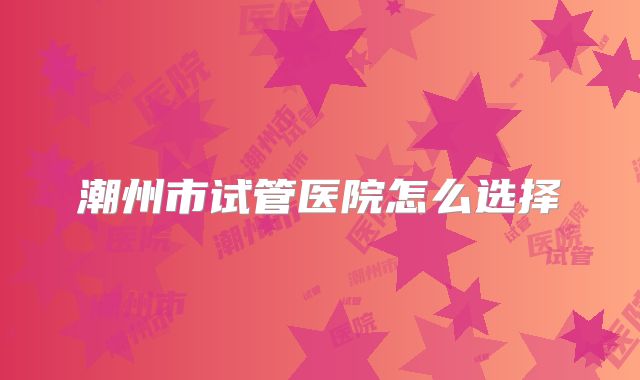 潮州市试管医院怎么选择