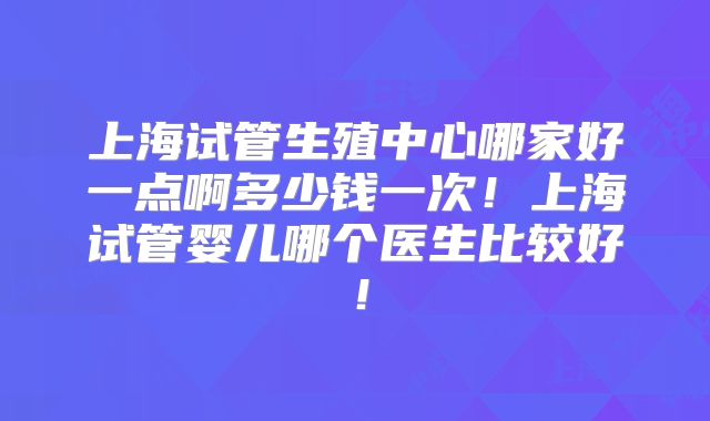 上海试管生殖中心哪家好一点啊多少钱一次!上海试管婴儿哪个医生比较好!
