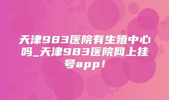 天津983医院有生殖中心吗_天津983医院网上挂号app！