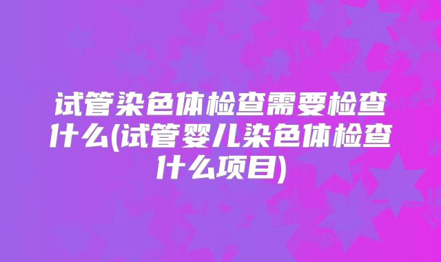 试管染色体检查需要检查什么(试管婴儿染色体检查什么项目)