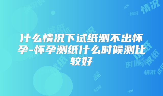 什么情况下试纸测不出怀孕-怀孕测纸什么时候测比较好