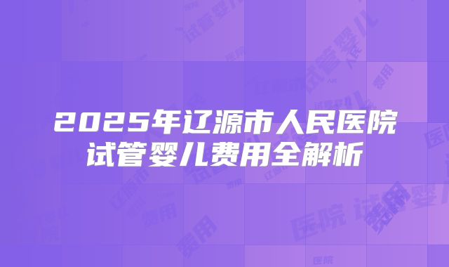 2025年辽源市人民医院试管婴儿费用全解析