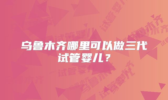 乌鲁木齐哪里可以做三代试管婴儿?