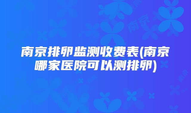 南京排卵监测收费表(南京哪家医院可以测排卵)