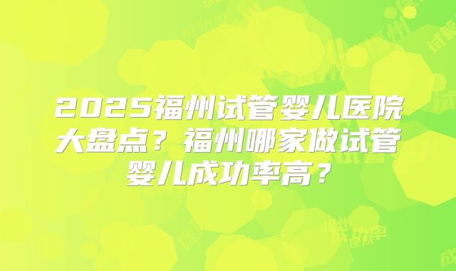 2025福州试管婴儿医院大盘点？福州哪家做试管婴儿成功率高？