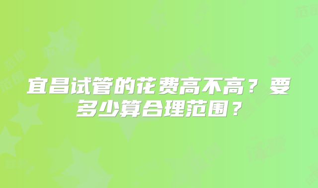 宜昌试管的花费高不高?要多少算合理范围?