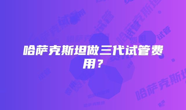 哈萨克斯坦做三代试管费用？