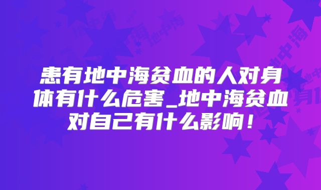 患有地中海贫血的人对身体有什么危害_地中海贫血对自己有什么影响！
