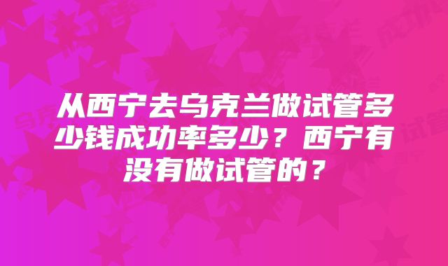 从西宁去乌克兰做试管多少钱成功率多少?西宁有没有做试管的?